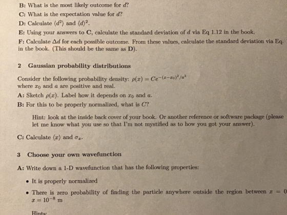 B: What is the most likely outcome for d? C: What is the expectation value for d? D: Calculate (d2) and (d)2 E: Using your answers to C, calculate the standard deviation of d via Eq 1.12 in the book. F: Calculate Δd for each possible outcome. From these values, calculate the standard deviation via Eq. in the book. (This should be the same as D). 2 Gaussian probability distributions Consider the following probability density: ρ(x)-Ce-(z-zo) where ro and a are positive and real. A: Sketch p(x). Label how it depends on zo and a. B: For this to be properly normalized, what is C? Hint: look at the inside back cover of your book. Or another reference or software package (please let me know what you use so that Im not mystified as to how you got your answer). C: Calculate (2) and Oz. 3 Choose your own wavefunction A: Write down a 1-D wavefunction that has the following properties: . It is properly normalized . There is zero probability of finding the particle anywhere outside the region between 0 Hints: