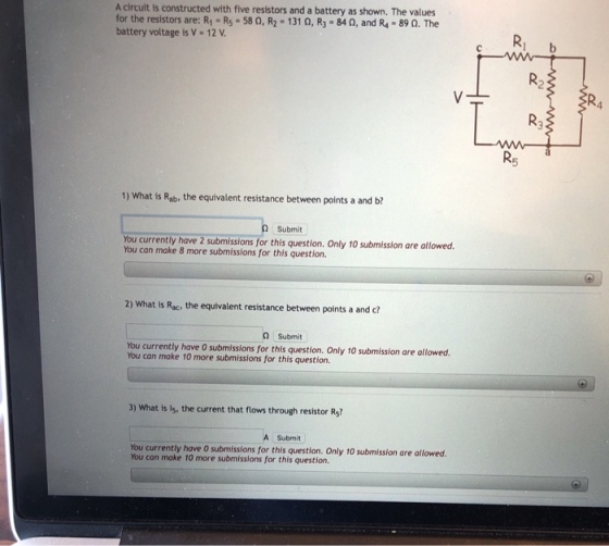 A circuit is constructed with five resistors and a battery as shown. The values for the resistors are: R1-R5-580, R2-1310, R3-84?, and R4-89 ?. The battery voltage is V- 12 V Ri b R2 Rs 1) What is Rab, the equivalent resistance between points a and b? Submit You currently have 2 submissions for this question. Only 10 submission are allowed. You can make 8 more submissions for this question. 2) What is Rac, the equivalent resistance between points a and c? Submit You currently have O submissions for this question. Only 10 submission are allowed. You can make 10 more submissions for this question. 3) What is Is, the current that flows through resistor Rs? A Submit You currently have 0 submissions for this question. Only 10 submission are allowed. You can make 10 more submissions for this question.