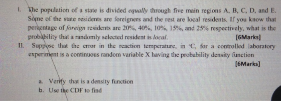 l. The population of a state is divided equally through five main regions A, B, C, D, and E. Some of the state residents are foreigners and the rest are local residents. If you know that pertentage offoreign residents are 20%, 40%, 10%, 15%, and 25% respectively, what is the probability that a randomly selected resident is local. [6Marks] II. Suppose that the error in the reaction temperature, in C, for a controlled laboratory experiment is a continuous random variable X having the probability density functiorn [6Marks] Verify that is a density function Use the CDF to find a. b.