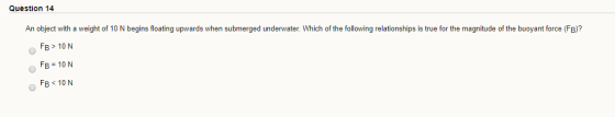 Question 14 An object with a weight of 10 N begins floating upwards when submerged underwater. Which of the following relatio