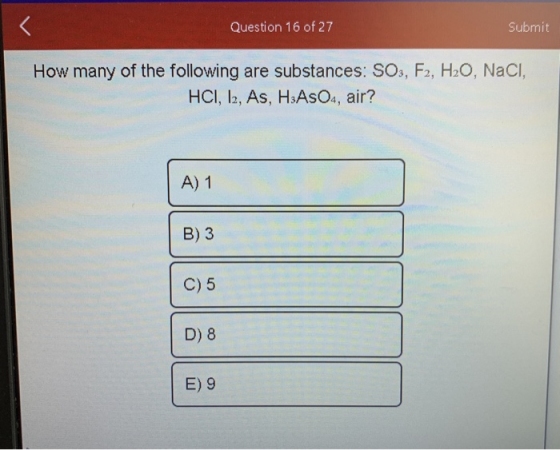 Question 16 of 27 Submit How many of the following are substances: SO3, F2, H2O, NaCl, HCI, 12, As, HAsO4, air? A) 1 B) 3 C)