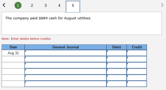 2 3 4 5 The company paid $884 cash for August utilities Note: Enter debits before credits. Date General Journal Debit Credit Aug 31