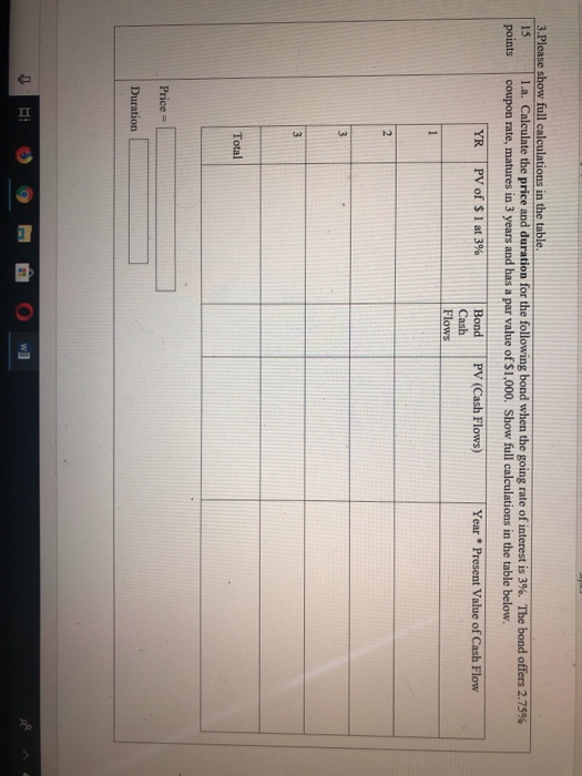 3 Please show full calculations in the table. 15 La Calculate the price and duration for the following bond when the going rate of interest is 3%. The bond offers 2.75% 1.a. points coupon rate, matures in 3 years and has a par value of $1,000. Show full calculations in the table below. | YR | PV of $ 1 at 3% Year Present Value of Cash Flow Bond PV (Cash Flows) Cash Flows Total Price- Duration
