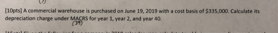 [10pts] A commercial warehouse is purchased on June 19, 2019 with a cost basis of $335,000. Calculate its depreciation charge