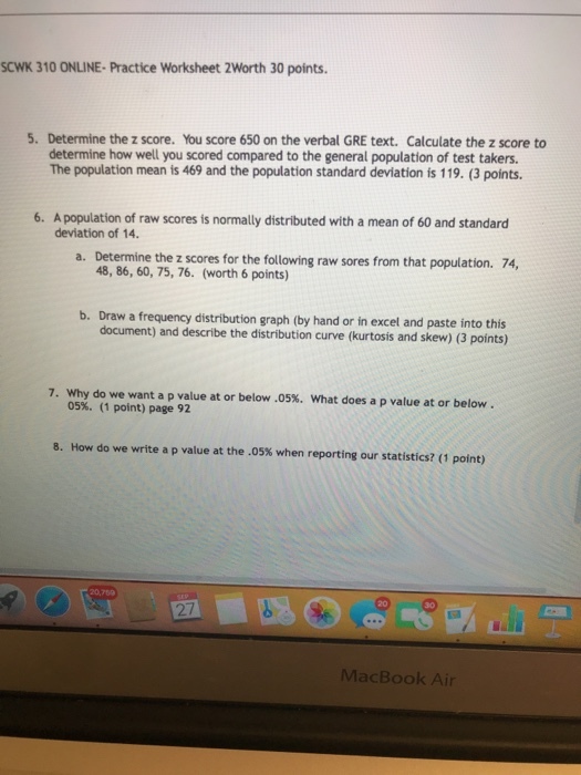 SCWK 310 ONLINE- Practice Worksheet 2Worth 30 points. 5. Determine the z score. You score 650 on the verbal GRE text. Calculate the z score to determine how well you scored compared to the general population of test takers. The population mean is 469 and the population standard deviation is 119. (3 points. 6. A population of raw scores is normally distributed with a mean of 60 and standard deviation of 14. Determine the z scores for the 48, 86, 60, 75, 76. (worth 6 points) a. b. Draw a frequency distribution graph (by hand or in excel and paste into this document) and describe the distribution curve (kurtosis and skew) (3 points) 7. why do we want a p value at or below .05%, what does a p value at or below. 05%. (1 point) page 92 8. How do we write a p value at the .05% when reporting our statistics? (1 point) 20,769 27 MacBook Air