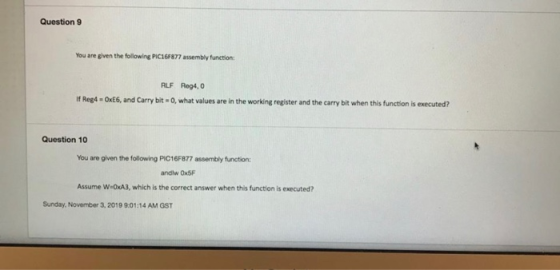 Question 9 You are given the following PIC16F877 assembly function: RLF Reg4,0 OxE6, and Carry bit = 0, what values are in th