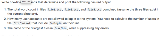 Write one-line New Tab ands that determine and print the following desired output: 1. The total word count in files file1.txt, file2.txt, and file3.txt combined (assume the three files exist in the current directory) 2. How many user accounts are not allowed to log in to the system. You need to calculate the number of users in file /etc/passwd that include /nologin on their line. 3. The name of the 6 largest files in/usr/bin , while suppressing any errors