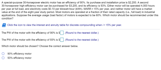 A special-purpose 30-horsepower electric motor has an efficiency of 90%. Its purchase and installation price is $2.200 A second 30-horsepower high-efficiency motor can be purchased for $3,200, and its efficiency is 93%. Either motor will be operated 4,000 hours per year at full load, and electricity costs $0.10 per kilowatt-hour (kWh). MARR= 15% per year, and neither motor will have a market value at the end of the eight-year study period. Most motors are operated at a fraction of their rated capacity (i.e., full load) in industrial applications. Suppose the average usage (load factor) of motors is expected to be 60%. Which motor should be recommended under this condition? Click the icon to view the interest and annuity table for discrete compounding when 15% per year. The PW of the motor with the efficiency of 90% is SD (Round to the nearest dollar) The PW of the motor with the efficiency of 93% is (Round to the nearest dollar.) Which motor should be chosen? Choose the correct answer below. 90% efficiency motor 93% efficiency motor O