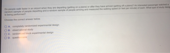 Do people walk faster in an airport when they are departing (getting on a plane) or after they have arrived (getting off a planej? An interested passenger watched a random sample of people departing and a random sample of people arriving and measured the walking speed (in feet per minute) of each. What type of study desig is being performed? Choose the correct answer below 0 A, completely randomized experimental design O B. observational study O C. randomized block experimental design O D. questionnaire