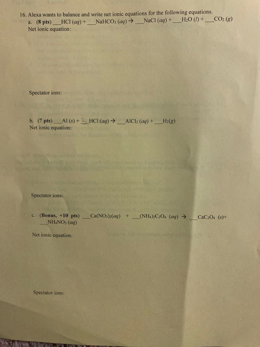 16. Alexa wants to balance and write net ionic equations for the following equations. a. (8 pts)_HCl(aq) + _NaHCO, (aq) →_NaC