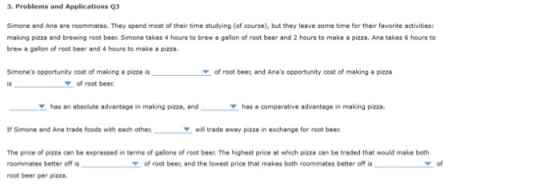 3. Problems and Applications 93 Simone and Ana are roommates. They spend most of their time studying (of course), but they leave some time for their favorite activities: making pizza and brewing root beer. Simone takes 4 hours to brew a gallon of root beer and 2 hours to make a pizza. Ana takes 6 hours to brew a gallion of root beer and 4 hours to make a pizza Simones opportunity cost of making a pizza is is of root beer, and Anas opportunity cost of making a pizza 7 of root beer has an absolute advantage in making pizza, and has a comparative advantage in making pizza. Ir Simone and Ana trade foods with each othewill trade away pizza in exchange for root beer The price of pizza can be expressed in terms of gallons of root beer. The highest price at which pizza can be traded that would make both roommates better off is root beer per pizza of root beer, and the lowest price that makes both roommates better off is