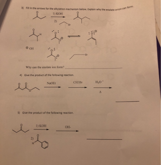 3) Fill in the arrows for the alkylation mechanism below. Explain why the enolate anion 1) KOH late anion can form OH : -Br W