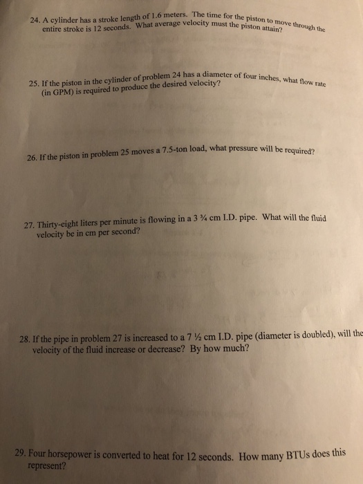 24. A cylinder has a stroke length of 1.6 meters. The time for th entire stroke is 12 seconds. What average velocity must the The time piston to move through the piston attain? 25. If the piston in the cylinder of problem 24 has a diameter of four rate (in GPM) is required to produce the desired velocity? moves a 7.5-ton load, what pressure will be required? 26. If the piston in problem 25 27, Thirty-eight liters per minute is flowing in a 3 ¾ cm ID pipe. What will the fluid velocity be in cm per second? 28. If the pipe in problem 27 is increased to a 7 ½ cm ID. pipe (diameter is doubled), will the velocity of the fluid increase or decrease? By how much? 29. Four horsepower is converted to heat for 12 seconds. How many BTUs does this represent?