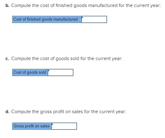 b. Compute the cost of finished goods manufactured for the current year: Cost of finished goods manufactured c. Compute the cost of goods sold for the current year: Cost of goods sold d. Compute the gross profit on sales for the current year Gross profit on sales