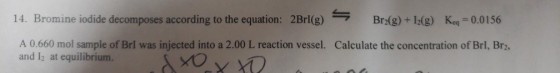 14. Bromine iodide decomposes according to the equation: 2Brl(g) ? Br2(g)+12(g) Keq-00156 A 0.660 mol sample of Brl was injected into a 2.00 L reaction vessel. and 12 at equilibrium. Calculate the concentration of Brl, Br2,