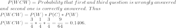 P(WCW)=Probability\ that\ first\ and \ third \ question \ is\ wrongly \ answered \\ and \ second \ one \ is \ correctly \ answered. \ Thus \\ P(WCW)=P(W)*P(C)*P(W) \\ P(WCW)=\frac{3}{4}*\frac{1}{4}*\frac{3}{4}=\frac{9}{64}=0.1406.