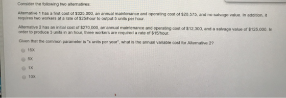 Consider the following two alternatives: Alternative 1 has a first cost of $325,000, an annual maintenance and operating cost