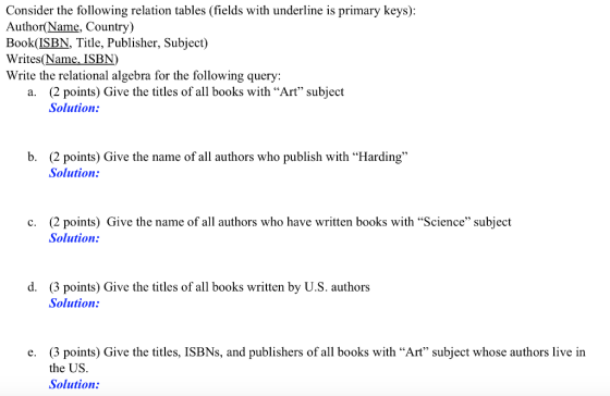 Consider the following relation tables (fields with underline is primary keys): Author(Name, Country) Book(ISBN, Title, Publisher, Subject) Writes(Name, ISBN) Write the relational algebra for the following query: a. (2 points) Give the titles of all books with Art subject Solution: b. (2 points) Give the name of all authors who publish with Harding Solution: (2 points) Give the name of all authors who have written books with Science subject Solution: c. d. (3 points) Give the titles of all books written by U.S. authors Solution: e. (3 points) Give the titles, ISBNs, and publishers of all books with Art subject whose authors live in the US. Solution: