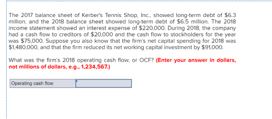 The 2017 balance sheet of Kerbers Tennis Shop, Inc., showed long-term debt of $6.3 million, and the 2018 balance sheet showed long-term debt of $6.5 million. The 2018 income statement showed an interest expense of $220,000. During 2018, the company had a cash flow to creditors of $20,000 and the cash flow to stockholders for the year was $75,000. Suppose you also know that the firms net capital spending for 2018 was $1,480,000, and that the firm reduced its net working capital investment by $91,000 What was the firms 2018 operating cash flow, or OCF? (Enter your answer in dollars, not millions of dollars, e.g., 1,234,567) Operating cash flovw
