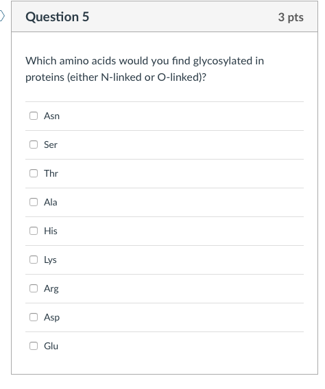 Question 5 3 pts Which amino acids would you find glycosylated in proteins (either N-linked or O-linked)? Asn Ser Thr Ala O His O Lys Arg Asp Glu