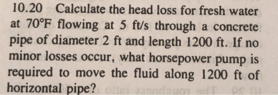 10.20 Calculate the head loss for fresh water at 70°F flowing at 5 ft/s through a concrete pipe of diameter 2 ft and length 1200 ft. If no minor losses occur, what horsepower pump is required to move the fluid along 1200 ft of horizontal pipe?