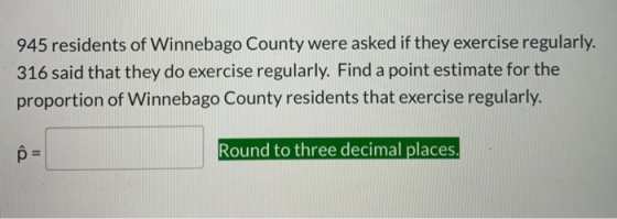 945 residents of Winnebago County were asked if they exercise regularly. 316 said that they do exercise regularly. Find a poi