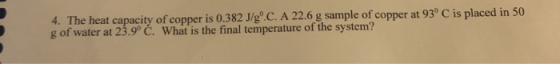 4. The heat capacity of copper is 0.382 J/g.C. A 22.6 g sample of copper at 93° C is placed in 50 g of water at 23.9° Č. What