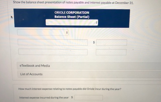 Show the balance sheet presentation of notes payable and interest payable at December 31. ORIOLE CORPORATION Balance Sheet (P
