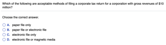 Which of the following are acceptable methods of filing a corporate tax return for a corporation with gross revenues of $10 million? Choose the correct answer. 0 A, paper file only 0 B. paper file or electronic file O c. electronic file only 0 D. electronic file or magnetic media