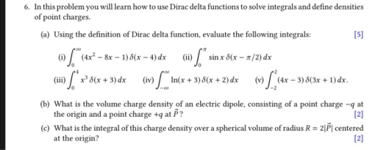 6. In this problem you will learn how to use Dirac delta functions to solve integrals and define densities of point charges. (a) Using the definition of Dirac delta function, evaluate the following integrals 15) 产00 (i) (4x2-8x-1) δ(x-4) dx (ii) sin x δ(x-π/2) dx x3 δ(x + 3)dx In(x + 3)δ(x + 2)dx (b) What is the volume charge density of an electric dipole, consisting of a point charge -q at (c) What is the integral of this charge density over a spherical volume of radius R = 2P1 centered (iii) (iv) (v) (4x-3)3(3x + 1)dr. the origin and a point charge +q at P? at the origin?
