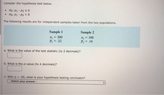 Consider the hypothesis test below. Ho: P1-P2SO Ha: P1 P20 The following results are for independent samples taken from the two populations. Sample 1 Sample 2 n200 Pi# .22 2300 乃= .16 a. What is the value of the test statistic (to 2 decimals)? b. What is the p-value (to 4 decimals)? c. With a .05, what is your hypothesis testing conclusion? - Select your answer