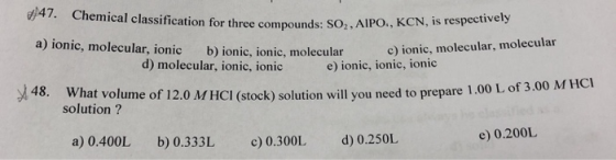 d47. Chemical classification for three compounds. So,AIPO. , KCN , is N, is respectively a) ionic, molecular, ionic b) ionic, ionic, molecular c) ionic, molecular, molecular d) molecular, ionic, ionic e) ionic, ionic, ionic 48. 1.00 L of 3.00 MHCI What volume of 12.0 MHCI (stock) solution will you need to prepare solution ? e) 0200L a) 0.400L b) 0.333L c0.300L d0.250L