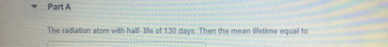 - Part A The radiation atom with half-life of 130 days. Then the mean lifetime equal to: