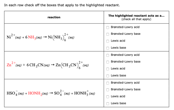 In each row check off the boxes that apply to the highlighted reactant The highlighted reactant acts as a... (check all that apply) reaction Brønsted-Lowry acid Brønsted-Lowry base Lewis acid Ni (a) 6 NH3(a)Ni(NH3 (aq) Lewis base Brønsted-Lowry acid Brønsted-Lowry base Lewis acid Zn () 6CH3CN()- Zn(CH3CN (a) Lewis base Brønsted-Lowry acid Brønsted-Lowry base Lewis acid HSO4 (aq) + HONH 2(aq)- SO4 (aq) + HONHz (aq) Lewis base