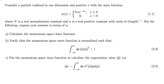 Consider a particle confined to one dimension and positive r with the wave function 0, z<0 where N is a real normalization constant and o is a real positive constant with units of (length)-1. For the following, express your answers in terms of a: a) Calculate the momentum space wave function. b) Verify that the momentum space wave function is normalized such that (2.4) c) Use the momentum space wave function to calculate the expectation value (p) via (2.5)