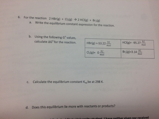 6. For the reaction 2 HBr(g) Cl2(g) 2 HCl(g) Brz(g) a. Write the equilibrium constant expression for the reaction. b. Using the following G values, calculate AG for the reaction. HCl(g) -95.27 mol HBr(g) 53.22 mol Bra(g) 3.14 Cl2(g)* 0 mol c. Calculate the equilibrium constant Keq be at 298 K. d. Does this equilibrium lie more with reactants or products? udant u have neither given nor received
