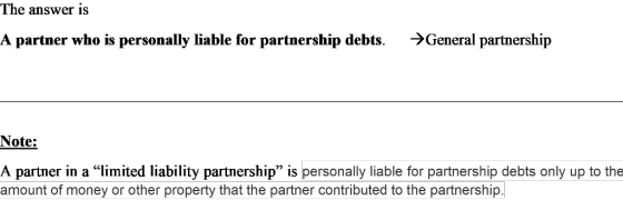 The answer is A partner who is personally liable for partnership debts. >General partnership Note: A partner in a limited liability partnership is personally liable for partnership debts only up to the amount of money or other property that the partner contributed to the partnership.