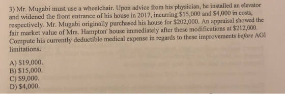 3) Mr. Mugabi must use a wheelchair. Upon advice from his physician, he installed an elevator and widened the front entrance of his house in 2017, incurring $15,000 and $4,000 in costs, respectively. Mr. Mugabi originally purchased his house for $202,000. An appraisal showed the fair market value of Mrs. Hampton house immediately after these modifications at $212,000. Compute his currently deductible medical expense in regards to these improvements before AGI limitations. A) $19,000. B) $15,000. C) $9,000 D) $4,000.