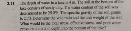 The depth of water in a lake is 4 m. The soil at the bottom of the lake consists of sandy clay. The water content of the soil was determined to be 25.0%. The specific gravity of the soil grains is 2.70. Determine the void ratio and the unit weight of the soil. What would be the total stress, effective stress, and pore water pressure at the 5 m depth into the bottom of the lake? 2.11