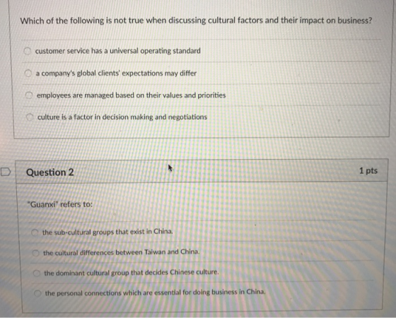 Which of the following is not true when discussing cultural factors and their impact on business? customer service has a universal operating standard a companys global clients expectations may differ employees are managed based on their values and priorities culture is a factor in decision making and negotiations DQuestion 2 1 pts Guanxi refers to: the sub-cultural groups that exist in China. O the cultural differences between Taiwan and China. the dominant cultural group that decides Chinese culture. the personal connections which are essential for doing business in China.