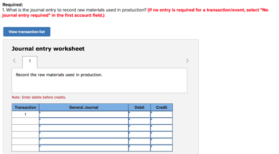 Required 1. What is the journal entry to record raw materials used in production? (If no entry is required for a transaction/event, select No journal entry required in the first account field.) View transaction list Journal entry worksheet Record the raw materials used in production Note: Enter debits before credits. Transaction General Journal Debit Credit