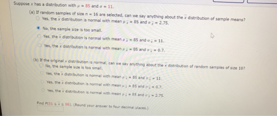 Suppose x has a distribution with u = 85 and 6 = 11. (a) If random samples of size n = 16 are selected, can we say anything a