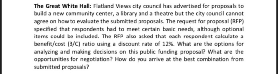 The Great White Hall: Flatland Views city council has advertised for proposals to build a new community center, a library and a theatre but the city council cannot agree on how to evaluate the submitted proposals. The request for proposal (RFP) specified that respondents had to meet certain basic needs, although optional items could be included. The RFP also asked that each respondent calculate a benefit/cost (B/C) ratio using a discount rate of 12%. What are the options for analyzing and making decisions on this public funding proposal? What are the opportunities for negotiation? How do you arrive at the best combination from submitted proposals?