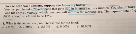 For the next two questions, suppose the following holds: You just purchased a 20-year bond that pays $50 in interest each six months. You plan to h bond for only 10 years, at which time you will sell it in the marketplace. The required rate old of re forthis bond is believed to be 12%. 8. What is the annual coupon interest rate for the bond? a, 5.00% b, 7.50% c. 8.50% d, 9.00% e. 10.00%