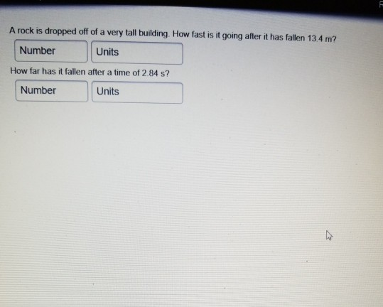 A rock is dropped off of a very tall building. How fast is it going after it has fallen 13.4 m? Number Units How far has it fallen after a time of 2.84 s? Number Units