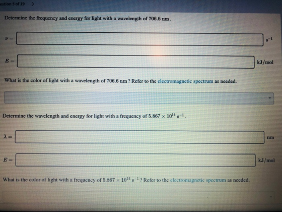 estion 5 of 19 Determine the frequency and energy for light with a wavelength of 706.6 nm. kJ/mol What is the color of light