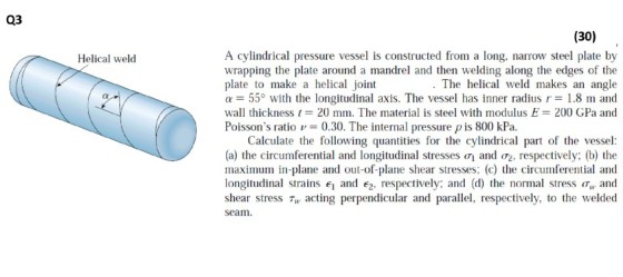Q3 (30) A cylindrical pressure vessel is constructed from a long, narrow steel plate by wrapping the plate around a mandrel and then welding along the edges of the plate to make a helical joint α 55° with the longitudinal axis. The vessel has inner radius r-1.8 m and wall thickness t 20 mm. The material is steel with modulus E: 200 GPa and Poissons ratio0.30. The internal pressure p is 800 kPa Helical weld . The helical weld makes an angle Calculate the following quantities for the cylindrical part of the vessel (a) the circumferential and longitudinal stresses ơi and (T2, respectively; (b) the maximum in-plane and out-of-plane shear stresses; (c) the circumferential and longitudinal strains 1 and 2, respectively; and (d) the normal stress w and shear stress Tw acting perpendicular and parallel, respectively, to the welded seam