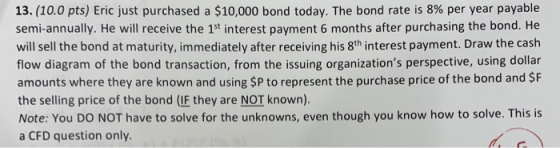 13. (10.0 pts) Eric just purchased a $10,000 bond today. The bond rate is 8% per year payable semi-annually. He will receive