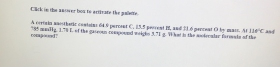 Click in the answer bor to activate the palette. A certain anesthetic contains 64.9 percent C, 13.5 percent H, and 21.6 percent oby mass. 116 C and 785 mmHg, 1.70 L of the gaseous compound weighs 3.71 g. At compound? What is the molecular formula of the