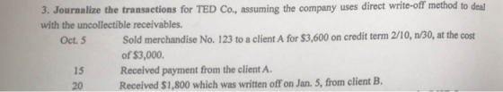 direct write-off method to deal 3. Journalize the transactions for TED Co, assuming the company uses with the uncollectible receivables. Sold merchandise No. 123 to a client A for $3,600 on credit term 2/10, n/30, at the cost of $3,000 Received payment from the client A Received $1,800 which was written off on Jan. 5, from client B Oct. 5 15 20